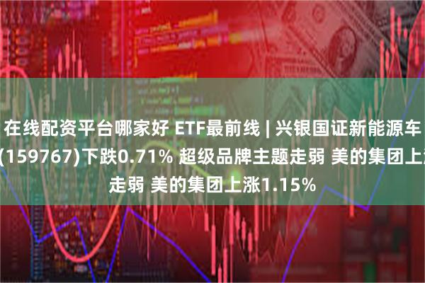 在线配资平台哪家好 ETF最前线 | 兴银国证新能源车电池ETF(159767)下跌0.71% 超级品牌主题走弱 美的集团上涨1.15%