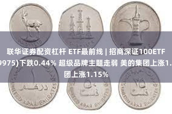 联华证券配资杠杆 ETF最前线 | 招商深证100ETF(159975)下跌0.44% 超级品牌主题走弱 美的集团上涨1.15%
