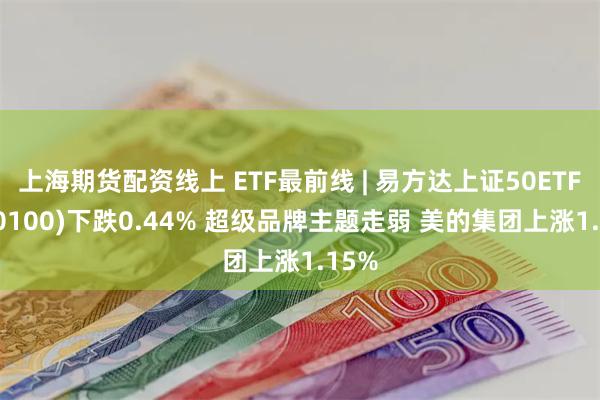 上海期货配资线上 ETF最前线 | 易方达上证50ETF(510100)下跌0.44% 超级品牌主题走弱 美的集团上涨1.15%