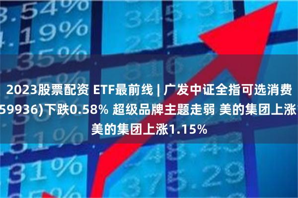 2023股票配资 ETF最前线 | 广发中证全指可选消费ETF(159936)下跌0.58% 超级品牌主题走弱 美的集团上涨1.15%