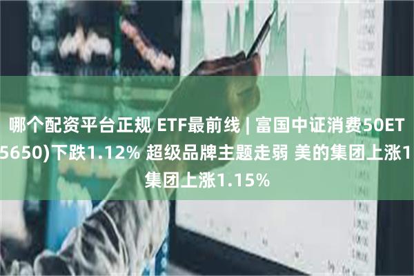 哪个配资平台正规 ETF最前线 | 富国中证消费50ETF(515650)下跌1.12% 超级品牌主题走弱 美的集团上涨1.15%