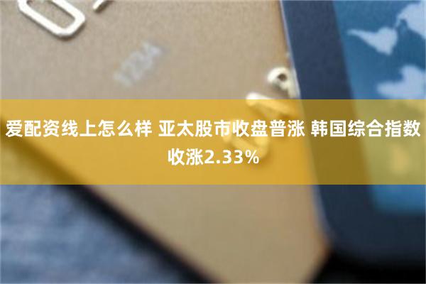 爱配资线上怎么样 亚太股市收盘普涨 韩国综合指数收涨2.33%