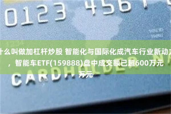什么叫做加杠杆炒股 智能化与国际化成汽车行业新动力，智能车ETF(159888)盘中成交额已超600万元