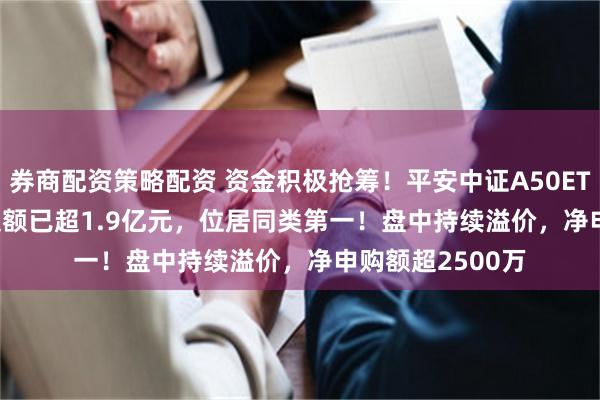 券商配资策略配资 资金积极抢筹！平安中证A50ETF(159593)成交额已超1.9亿元，位居同类第一！盘中持续溢价，净申购额超2500万