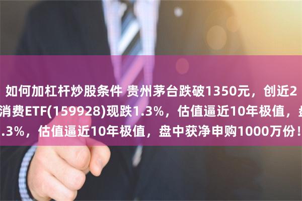 如何加杠杆炒股条件 贵州茅台跌破1350元，创近2年新低！规模最大的消费ETF(159928)现跌1.3%，估值逼近10年极值，盘中获净申购1000万份！