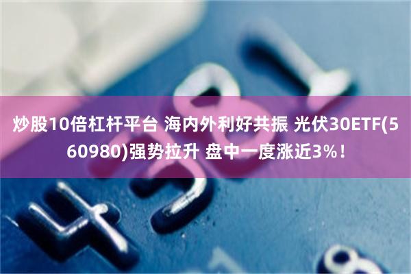 炒股10倍杠杆平台 海内外利好共振 光伏30ETF(560980)强势拉升 盘中一度涨近3%！