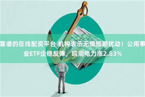 靠谱的在线配资平台 机构表示无惧短期扰动！公用事业ETF企稳反弹，皖能电力涨2.83%