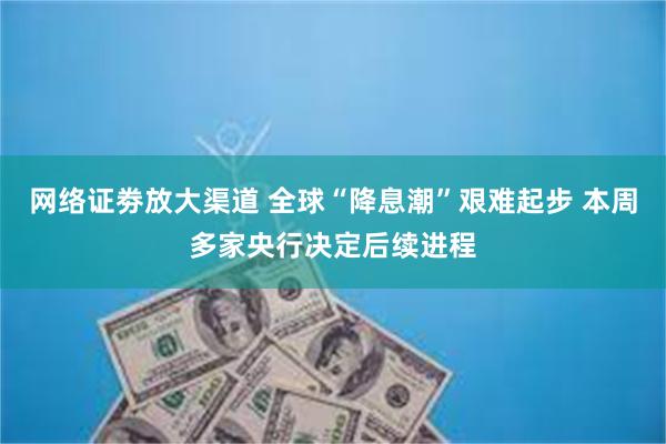 网络证劵放大渠道 全球“降息潮”艰难起步 本周多家央行决定后续进程
