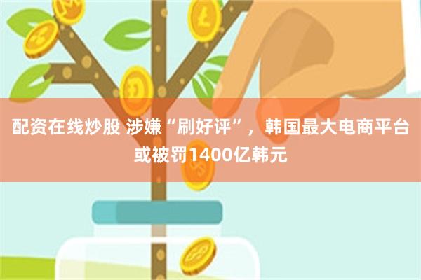 配资在线炒股 涉嫌“刷好评”，韩国最大电商平台或被罚1400亿韩元