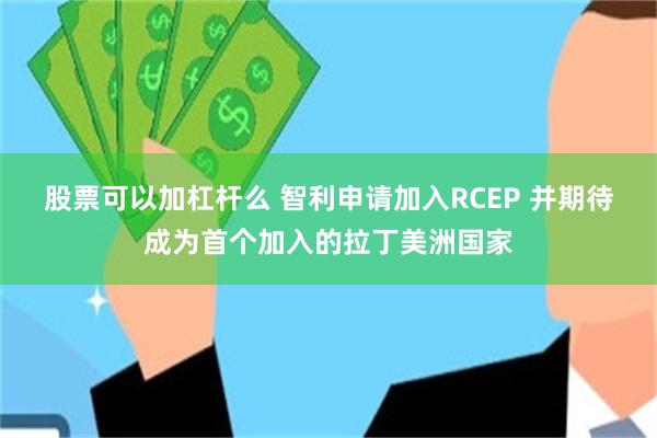股票可以加杠杆么 智利申请加入RCEP 并期待成为首个加入的拉丁美洲国家