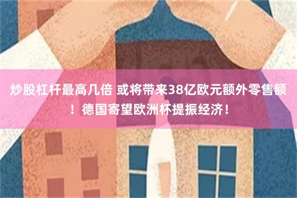 炒股杠杆最高几倍 或将带来38亿欧元额外零售额！德国寄望欧洲杯提振经济！
