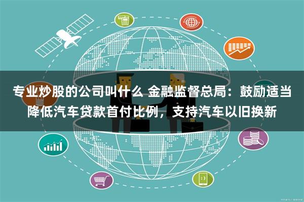 专业炒股的公司叫什么 金融监督总局：鼓励适当降低汽车贷款首付比例，支持汽车以旧换新