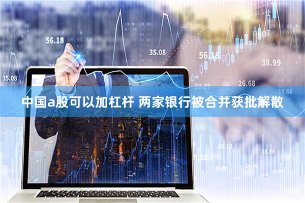 中国a股可以加杠杆 两家银行被合并获批解散