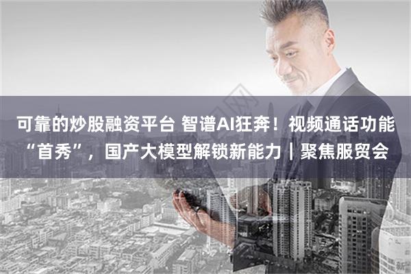 可靠的炒股融资平台 智谱AI狂奔！视频通话功能“首秀”，国产大模型解锁新能力｜聚焦服贸会