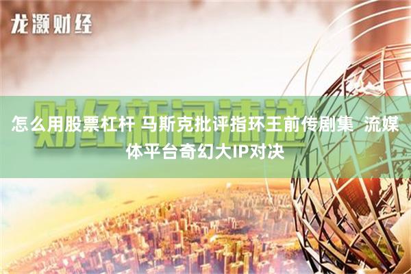 怎么用股票杠杆 马斯克批评指环王前传剧集  流媒体平台奇幻大IP对决