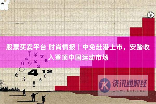 股票买卖平台 时尚情报｜中免赴港上市，安踏收入登顶中国运动市场