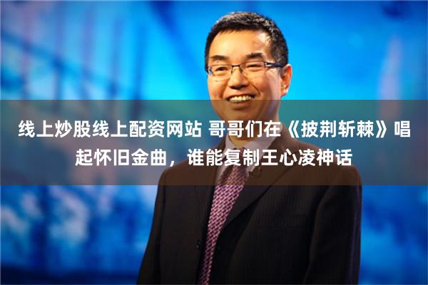 线上炒股线上配资网站 哥哥们在《披荆斩棘》唱起怀旧金曲，谁能复制王心凌神话