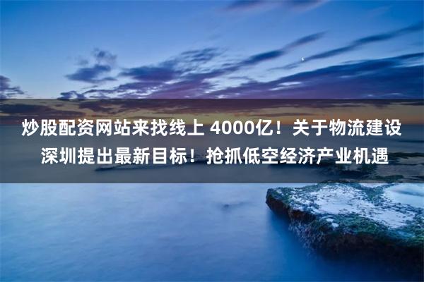 炒股配资网站来找线上 4000亿！关于物流建设 深圳提出最新目标！抢抓低空经济产业机遇