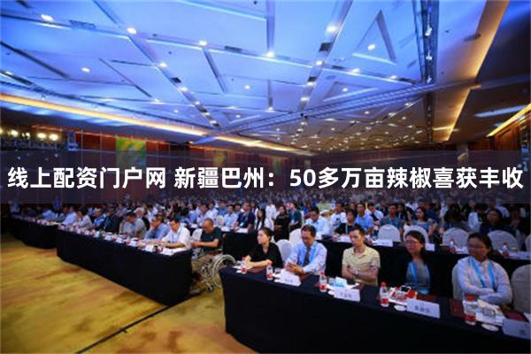 线上配资门户网 新疆巴州：50多万亩辣椒喜获丰收