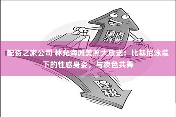 配资之家公司 林允海滩美照大放送：比基尼泳装下的性感身姿，与夜色共舞