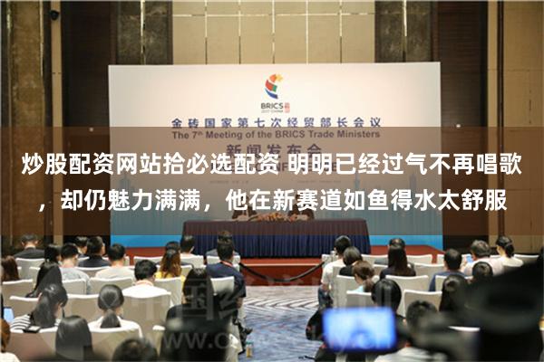 炒股配资网站拾必选配资 明明已经过气不再唱歌，却仍魅力满满，他在新赛道如鱼得水太舒服