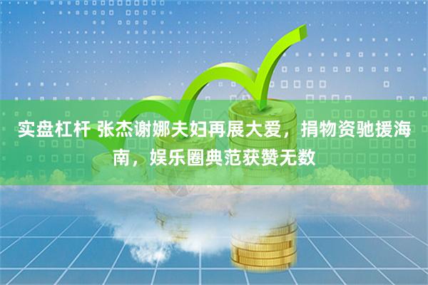 实盘杠杆 张杰谢娜夫妇再展大爱，捐物资驰援海南，娱乐圈典范获赞无数