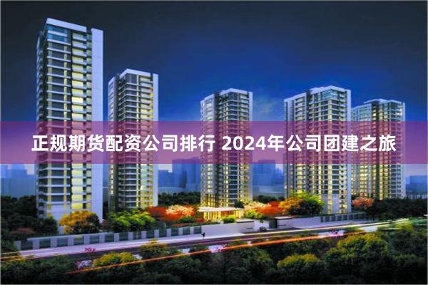 正规期货配资公司排行 2024年公司团建之旅