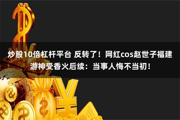 炒股10倍杠杆平台 反转了！网红cos赵世子福建游神受香火后续：当事人悔不当初！