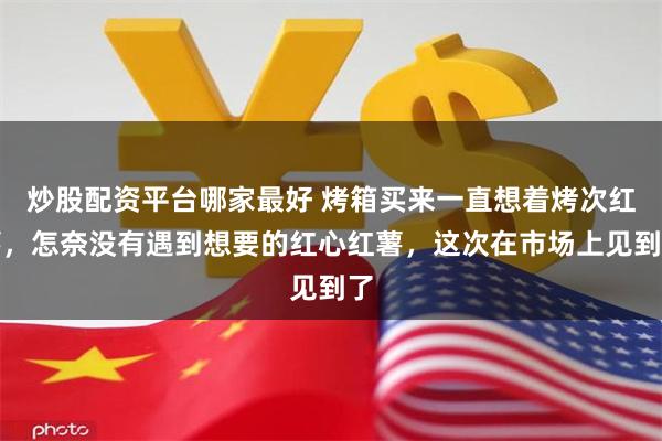 炒股配资平台哪家最好 烤箱买来一直想着烤次红薯，怎奈没有遇到想要的红心红薯，这次在市场上见到了
