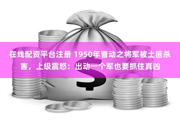 在线配资平台注册 1950年曹动之将军被土匪杀害，上级震怒：出动一个军也要抓住真凶