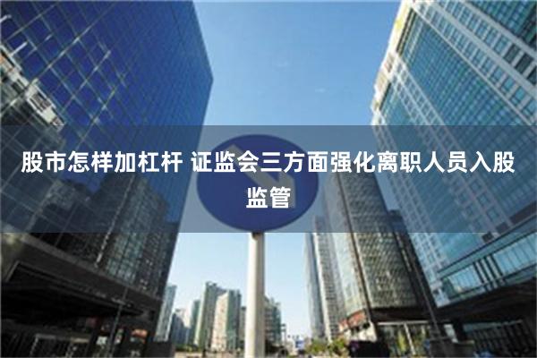 股市怎样加杠杆 证监会三方面强化离职人员入股监管