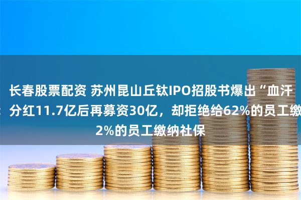 长春股票配资 苏州昆山丘钛IPO招股书爆出“血汗工厂”：分红11.7亿后再募资30亿，却拒绝给62%的员工缴纳社保