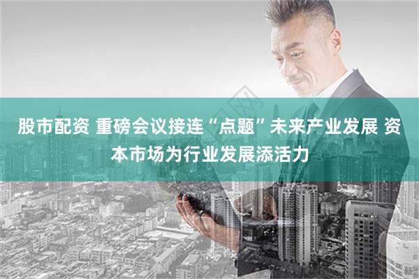 股市配资 重磅会议接连“点题”未来产业发展 资本市场为行业发展添活力