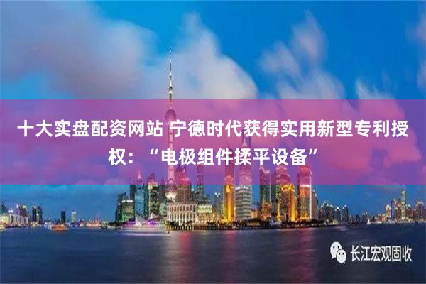 十大实盘配资网站 宁德时代获得实用新型专利授权：“电极组件揉平设备”