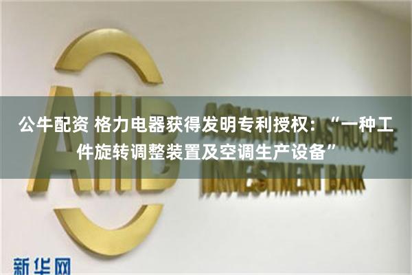 公牛配资 格力电器获得发明专利授权：“一种工件旋转调整装置及空调生产设备”
