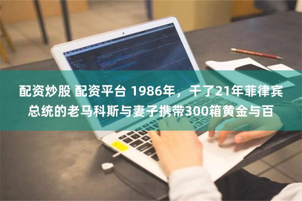 配资炒股 配资平台 1986年，干了21年菲律宾总统的老马科斯与妻子携带300箱黄金与百