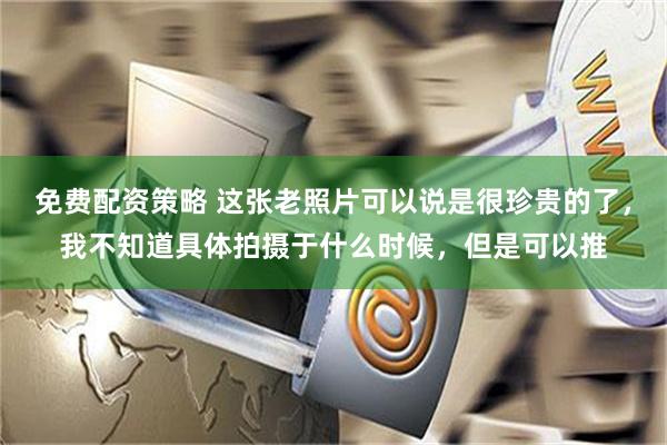 免费配资策略 这张老照片可以说是很珍贵的了，我不知道具体拍摄于什么时候，但是可以推