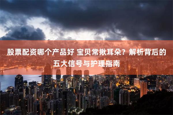 股票配资哪个产品好 宝贝常揪耳朵？解析背后的五大信号与护理指南