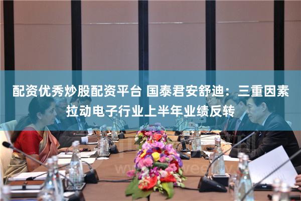 配资优秀炒股配资平台 国泰君安舒迪：三重因素拉动电子行业上半年业绩反转
