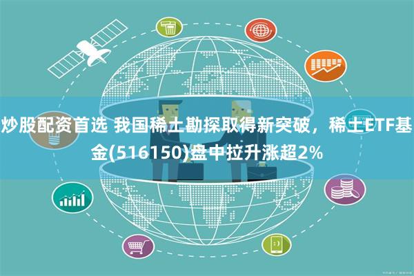 炒股配资首选 我国稀土勘探取得新突破，稀土ETF基金(516150)盘中拉升涨超2%