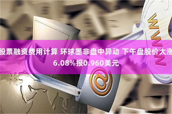 股票融资费用计算 环球墨非盘中异动 下午盘股价大涨6.08%报0.960美元
