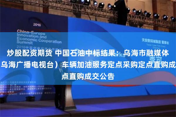 炒股配资期货 中国石油中标结果：乌海市融媒体中心（乌海广播电视台）车辆加油服务定点采购定点直购成交公告