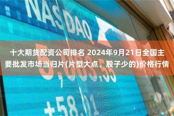 十大期货配资公司排名 2024年9月21日全国主要批发市场当归片(片型大点、股子少的)价格行情