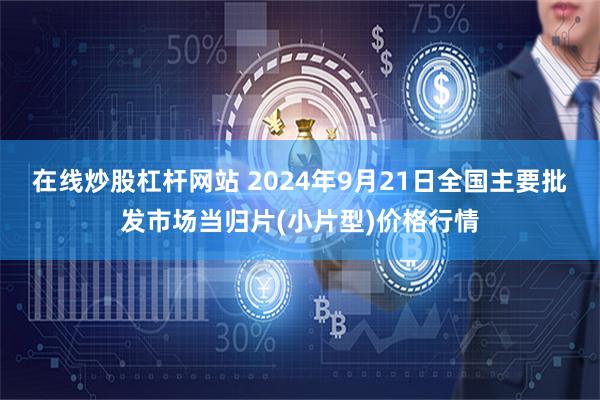 在线炒股杠杆网站 2024年9月21日全国主要批发市场当归片(小片型)价格行情