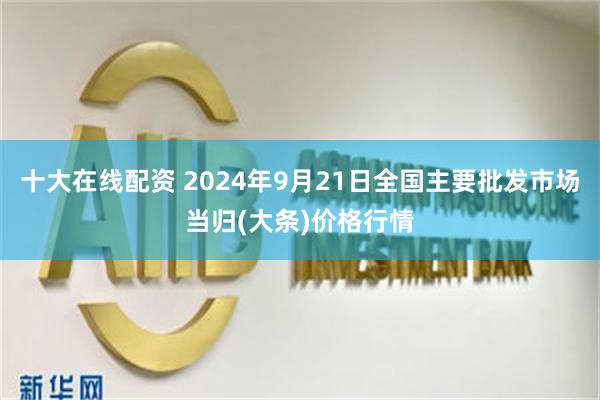 十大在线配资 2024年9月21日全国主要批发市场当归(大条)价格行情
