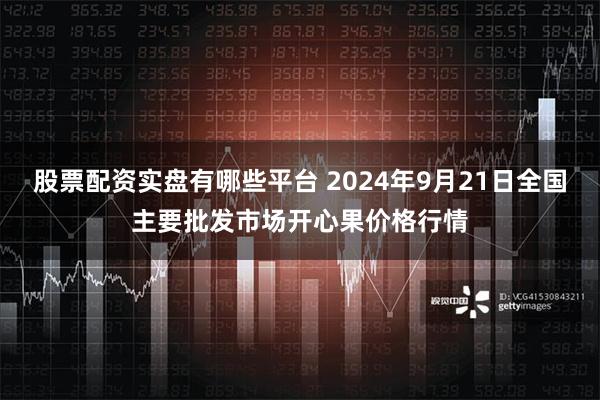 股票配资实盘有哪些平台 2024年9月21日全国主要批发市场开心果价格行情