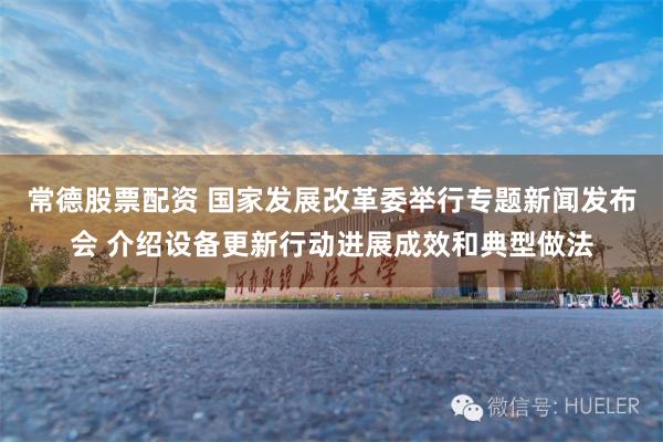 常德股票配资 国家发展改革委举行专题新闻发布会 介绍设备更新行动进展成效和典型做法