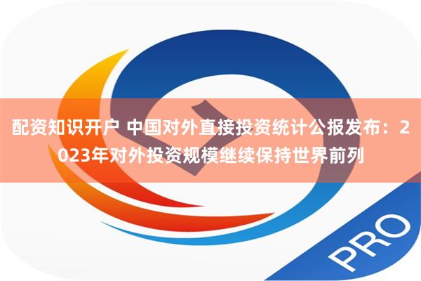 配资知识开户 中国对外直接投资统计公报发布：2023年对外投资规模继续保持世界前列