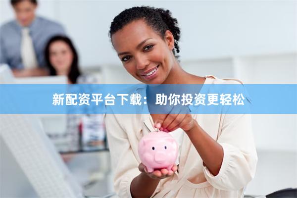 新配资平台下载：助你投资更轻松