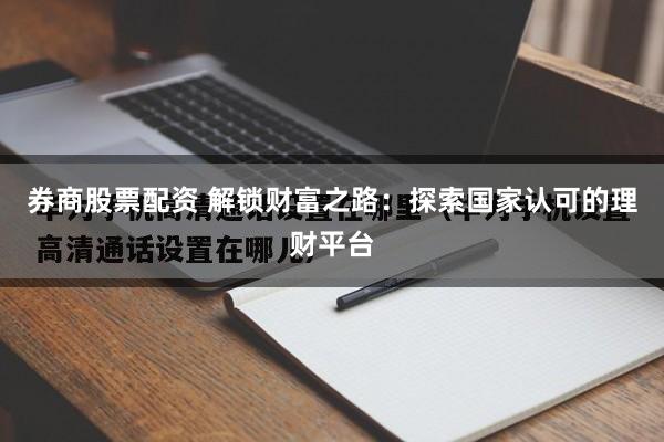 券商股票配资 解锁财富之路：探索国家认可的理财平台